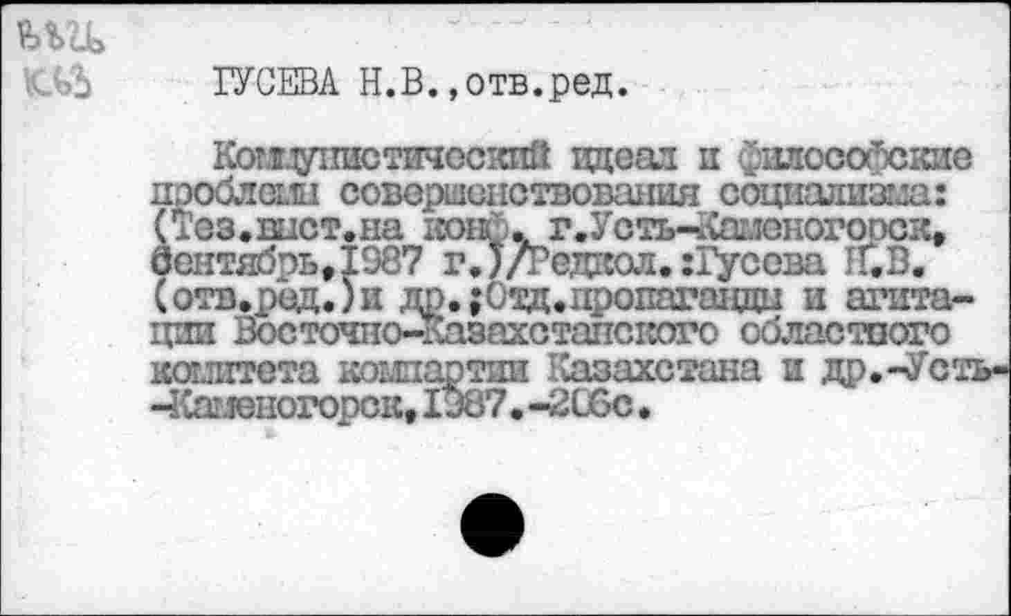 ﻿ГУСЕВА Н.В.»отв.ред.
Комгдутгастичос’сий идеал и философские пэоблеми совершенствования социализма: (Тез.вист,на коне.. г.Усть-^аменогооск, вентябрьЛ987 гЛ/гедкол. :Гусова 1Г.В. (отв.ред.)и до.;Оад.пропаганды и агитации Восточно-Кавахстапского областпого комитета компартии Казахстана и до.-Усть--Каменогорск, 1Э87.-2С6с.